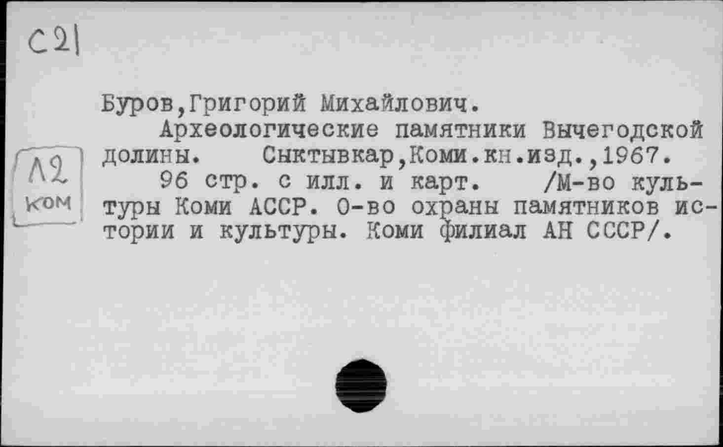 ﻿Cil
fÂT
утом
Буров,Григорий Михайлович.
Археологические памятники Вычегодской долины. Сыктывкар,Коми.кн.изд.,1967.
96 стр. с илл. и карт. /М-во культуры Коми АССР. 0-во охраны памятников истории и культуры. Коми филиал АН СССР/.